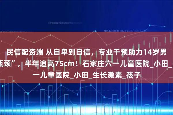 民信配资端 从自卑到自信,专业干预助力14岁男孩打破身高“瓶颈”,半年追高75cm!石家庄六一儿童医院_小田_生长激素_孩子