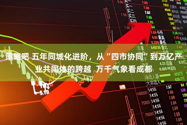 策略吧 五年同城化进阶，从“四市协同”到万亿产业共同体的跨越  万千气象看成都
