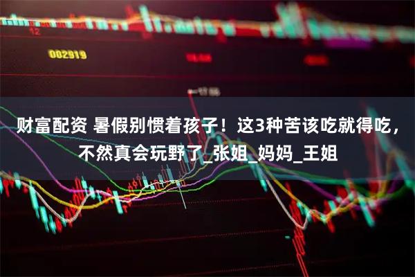 财富配资 暑假别惯着孩子!这3种苦该吃就得吃,不然真会玩野了_张姐_妈妈_王姐