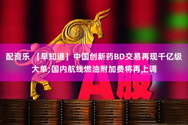 配资乐 【早知道】中国创新药BD交易再现千亿级大单;国内航线燃油附加费将再上调
