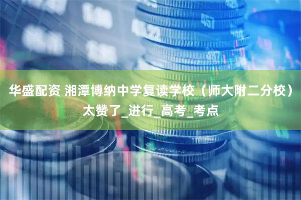 华盛配资 湘潭博纳中学复读学校（师大附二分校）太赞了_进行_高考_考点