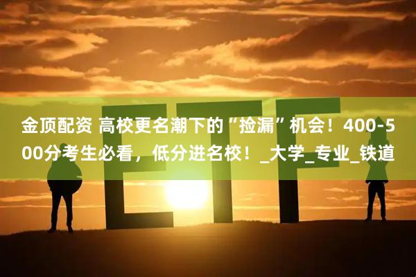 金顶配资 高校更名潮下的“捡漏”机会！400-500分考生必看，低分进名校！_大学_专业_铁道