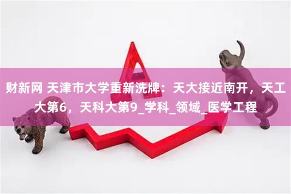 财新网 天津市大学重新洗牌：天大接近南开，天工大第6，天科大第9_学科_领域_医学工程