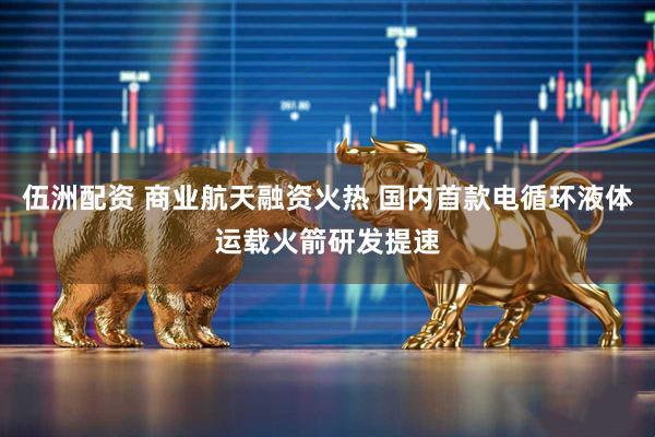 伍洲配资 商业航天融资火热 国内首款电循环液体运载火箭研发提速