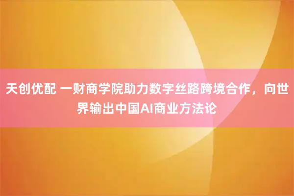 天创优配 一财商学院助力数字丝路跨境合作，向世界输出中国AI商业方法论