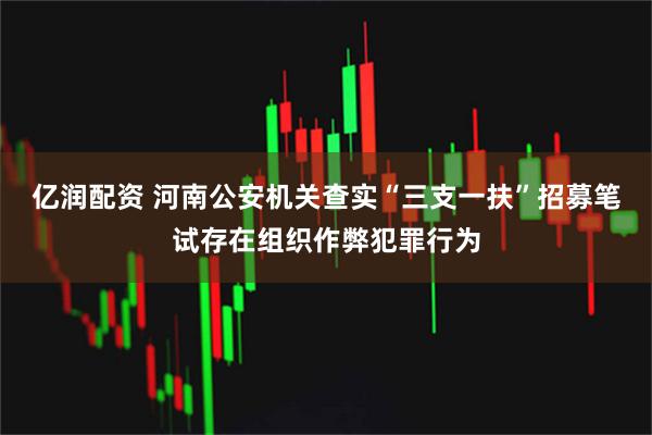 亿润配资 河南公安机关查实“三支一扶”招募笔试存在组织作弊犯罪行为
