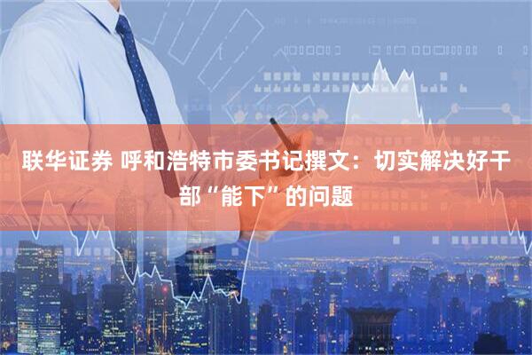 联华证券 呼和浩特市委书记撰文：切实解决好干部“能下”的问题