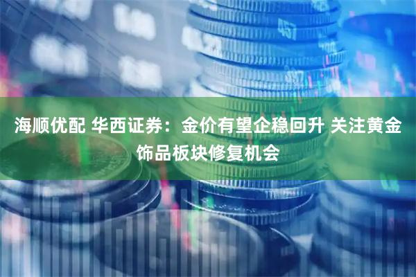 海顺优配 华西证券:金价有望企稳回升 关注黄金饰品板块修复机会