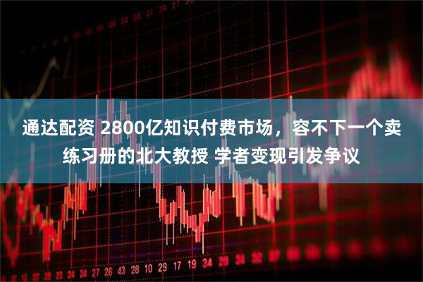 通达配资 2800亿知识付费市场，容不下一个卖练习册的北大教授 学者变现引发争议