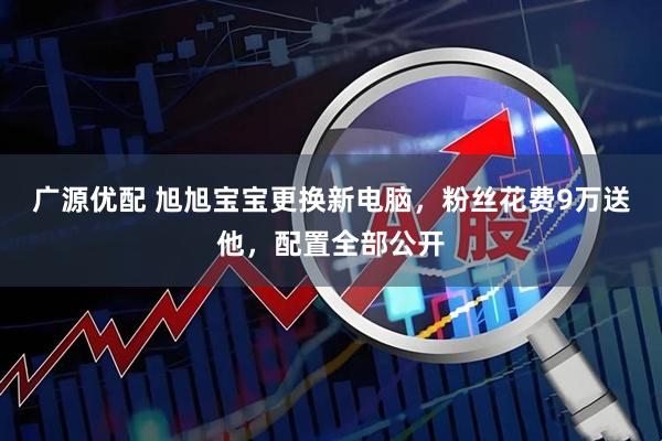 广源优配 旭旭宝宝更换新电脑，粉丝花费9万送他，配置全部公开