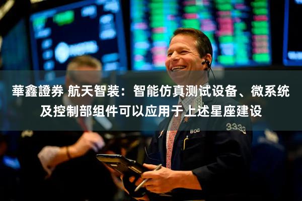 華鑫證券 航天智装：智能仿真测试设备、微系统及控制部组件可以应用于上述星座建设